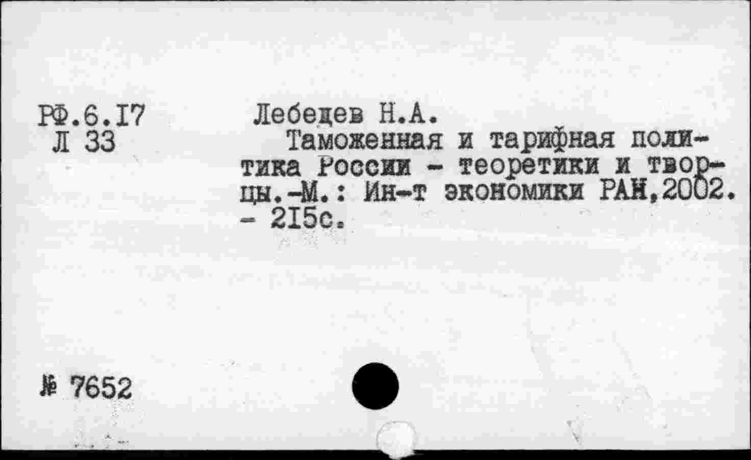 ﻿1Ф.6.17 Лебедев Н.А.
Л 33	Таможенная и тарифная поли
тика России - теоретики и тво цы.-М.: Ин-т экономики РАИ,20 - 215с.
№ 7652